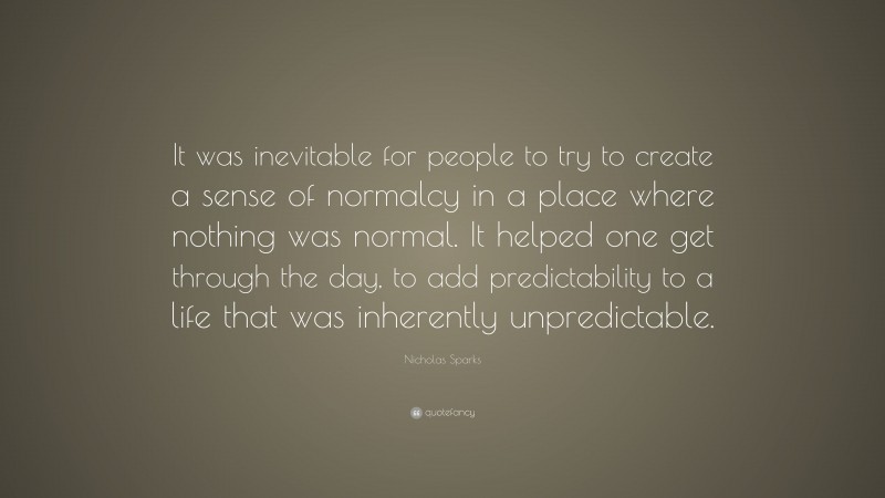 Nicholas Sparks Quote: “It was inevitable for people to try to create a sense of normalcy in a place where nothing was normal. It helped one get through the day, to add predictability to a life that was inherently unpredictable.”