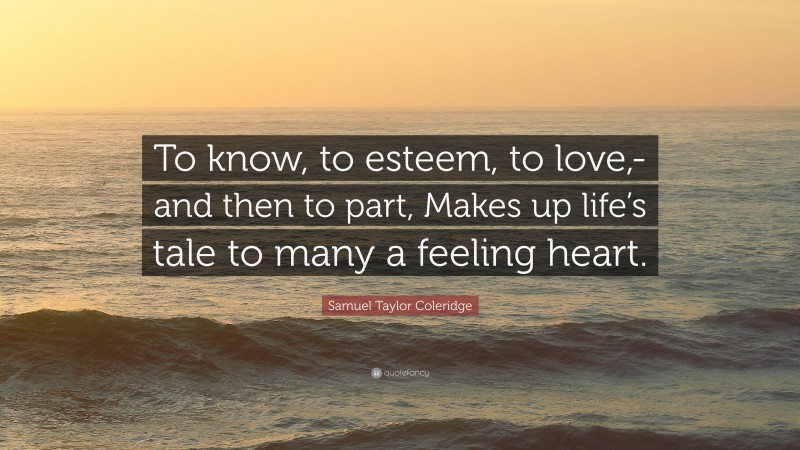 Samuel Taylor Coleridge Quote: “To know, to esteem, to love,-and then to part, Makes up life’s tale to many a feeling heart.”