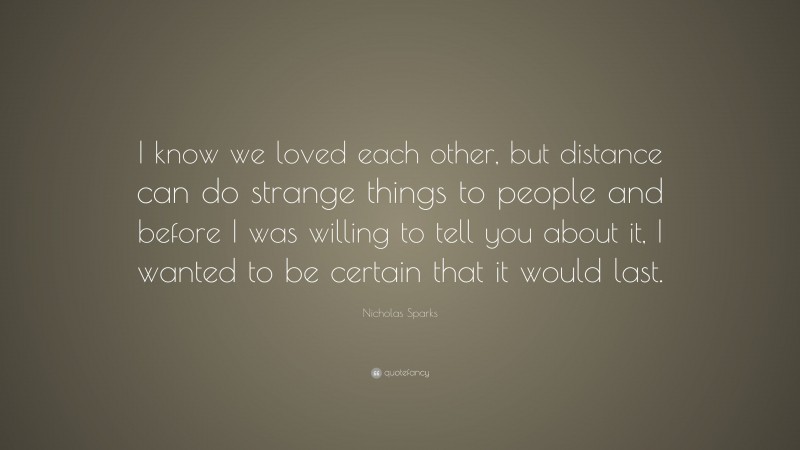 Nicholas Sparks Quote: “I know we loved each other, but distance can do strange things to people and before I was willing to tell you about it, I wanted to be certain that it would last.”