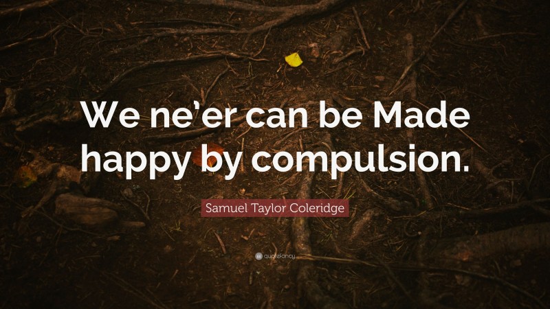 Samuel Taylor Coleridge Quote: “We ne’er can be Made happy by compulsion.”