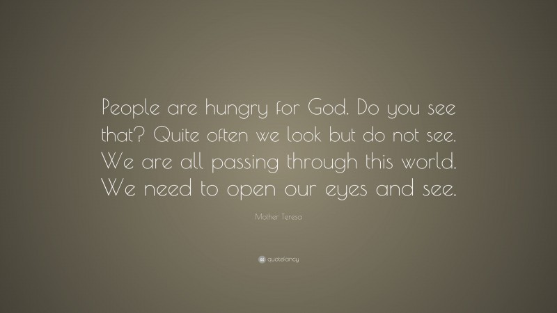 Mother Teresa Quote: “People are hungry for God. Do you see that? Quite often we look but do not see. We are all passing through this world. We need to open our eyes and see.”