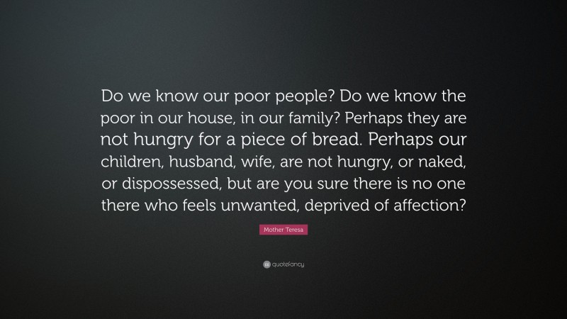 Mother Teresa Quote: “Do we know our poor people? Do we know the poor in our house, in our family? Perhaps they are not hungry for a piece of bread. Perhaps our children, husband, wife, are not hungry, or naked, or dispossessed, but are you sure there is no one there who feels unwanted, deprived of affection?”