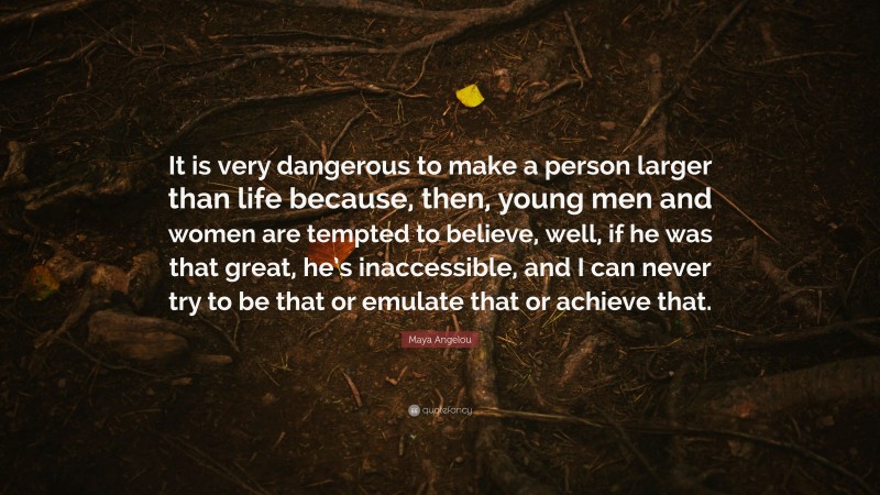 Maya Angelou Quote: “It is very dangerous to make a person larger than life because, then, young men and women are tempted to believe, well, if he was that great, he’s inaccessible, and I can never try to be that or emulate that or achieve that.”