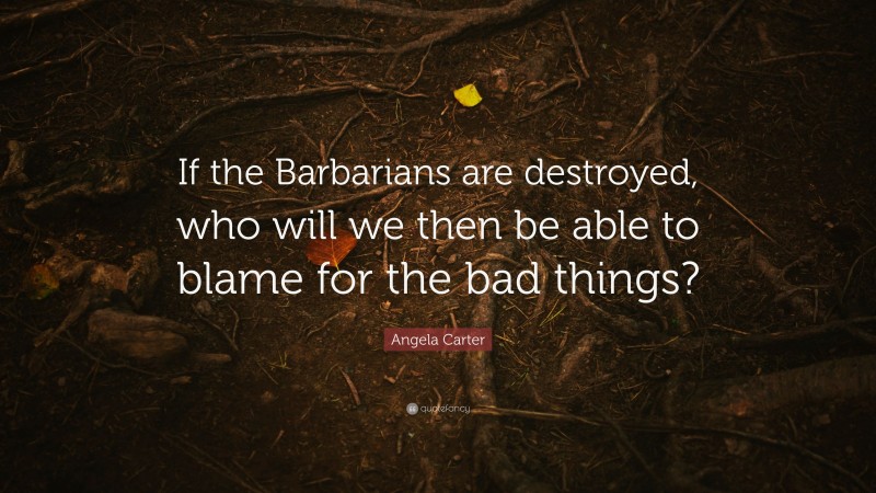 Angela Carter Quote: “If the Barbarians are destroyed, who will we then be able to blame for the bad things?”
