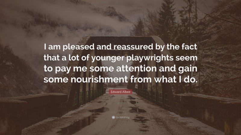 Edward Albee Quote: “I am pleased and reassured by the fact that a lot of younger playwrights seem to pay me some attention and gain some nourishment from what I do.”