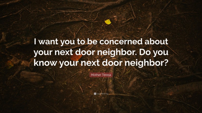 Mother Teresa Quote: “I want you to be concerned about your next door neighbor. Do you know your next door neighbor?”