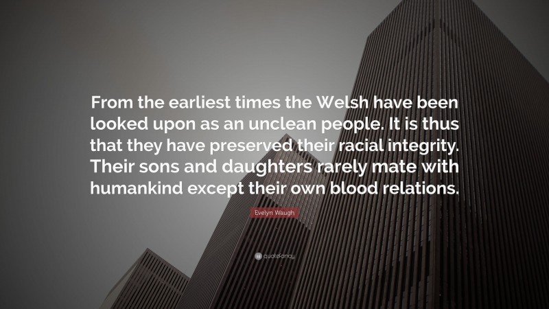 Evelyn Waugh Quote: “From the earliest times the Welsh have been looked upon as an unclean people. It is thus that they have preserved their racial integrity. Their sons and daughters rarely mate with humankind except their own blood relations.”