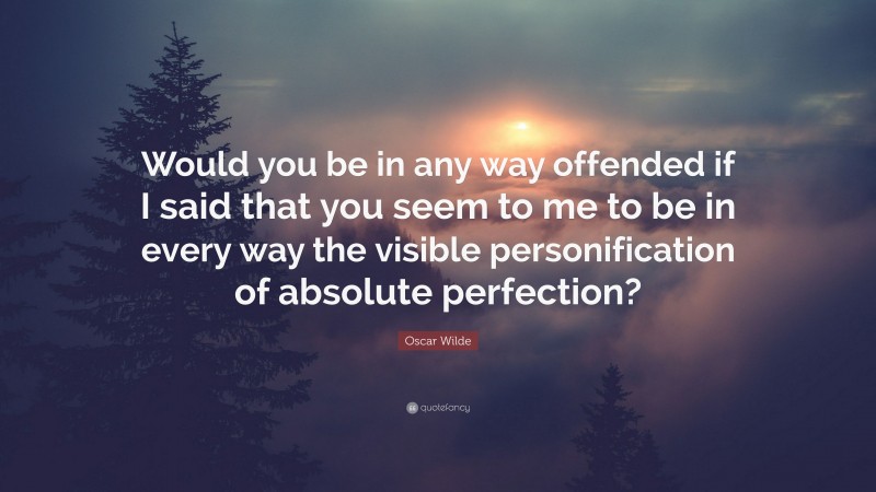 Oscar Wilde Quote: “Would you be in any way offended if I said that you seem to me to be in every way the visible personification of absolute perfection?”