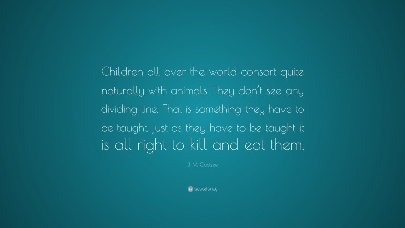 J. M. Coetzee Quote: “Children all over the world consort quite naturally with animals. They don’t see any dividing line. That is something they have to be taught, just as they have to be taught it is all right to kill and eat them.”