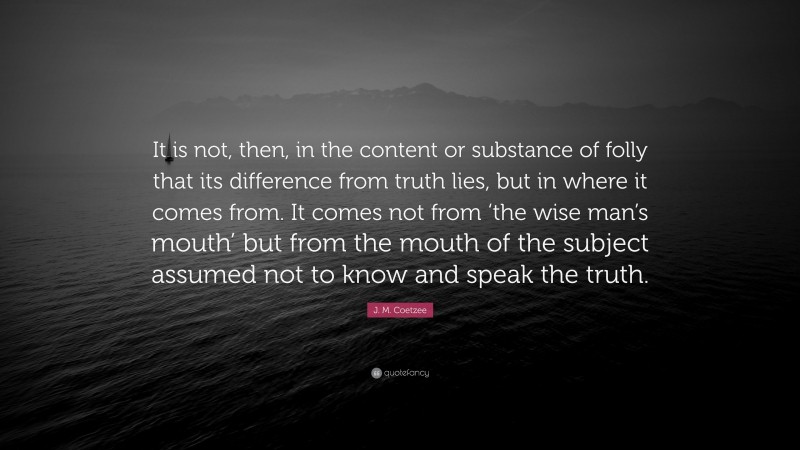 J. M. Coetzee Quote: “It is not, then, in the content or substance of folly that its difference from truth lies, but in where it comes from. It comes not from ‘the wise man’s mouth’ but from the mouth of the subject assumed not to know and speak the truth.”