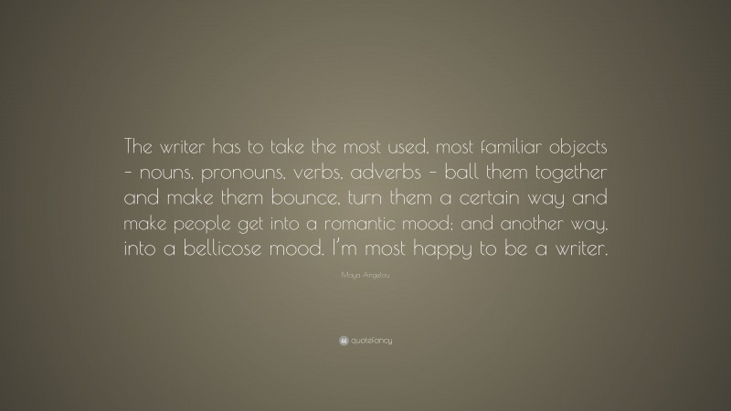 Maya Angelou Quote: “The writer has to take the most used, most familiar objects – nouns, pronouns, verbs, adverbs – ball them together and make them bounce, turn them a certain way and make people get into a romantic mood; and another way, into a bellicose mood. I’m most happy to be a writer.”