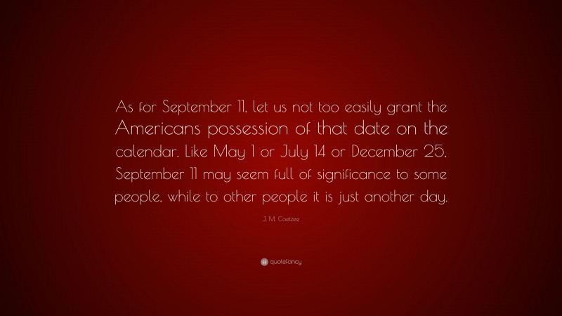J. M. Coetzee Quote: “As for September 11, let us not too easily grant the Americans possession of that date on the calendar. Like May 1 or July 14 or December 25, September 11 may seem full of significance to some people, while to other people it is just another day.”