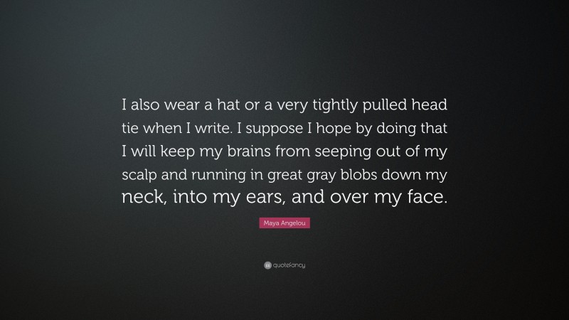 Maya Angelou Quote: “I also wear a hat or a very tightly pulled head tie when I write. I suppose I hope by doing that I will keep my brains from seeping out of my scalp and running in great gray blobs down my neck, into my ears, and over my face.”