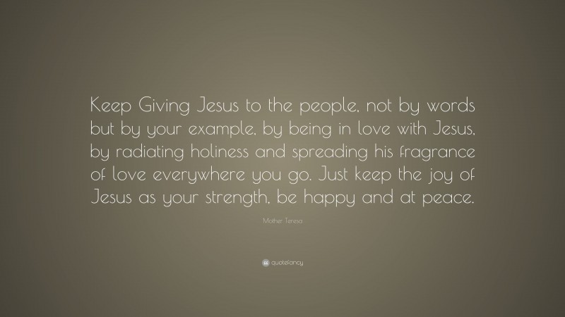 Mother Teresa Quote: “Keep Giving Jesus to the people, not by words but by your example, by being in love with Jesus, by radiating holiness and spreading his fragrance of love everywhere you go. Just keep the joy of Jesus as your strength, be happy and at peace.”