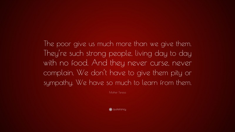 Mother Teresa Quote: “The poor give us much more than we give them. They’re such strong people, living day to day with no food. And they never curse, never complain. We don’t have to give them pity or sympathy. We have so much to learn from them.”