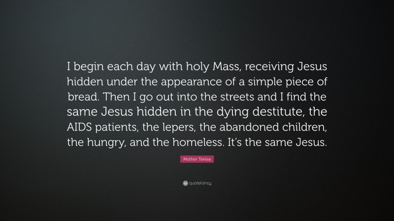 Mother Teresa Quote: “I begin each day with holy Mass, receiving Jesus hidden under the appearance of a simple piece of bread. Then I go out into the streets and I find the same Jesus hidden in the dying destitute, the AIDS patients, the lepers, the abandoned children, the hungry, and the homeless. It’s the same Jesus.”