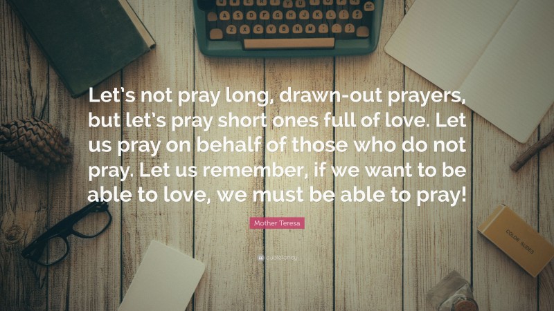 Mother Teresa Quote: “Let’s not pray long, drawn-out prayers, but let’s pray short ones full of love. Let us pray on behalf of those who do not pray. Let us remember, if we want to be able to love, we must be able to pray!”