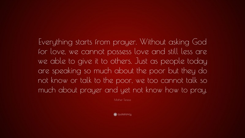Mother Teresa Quote: “Everything starts from prayer. Without asking God for love, we cannot possess love and still less are we able to give it to others. Just as people today are speaking so much about the poor but they do not know or talk to the poor, we too cannot talk so much about prayer and yet not know how to pray.”
