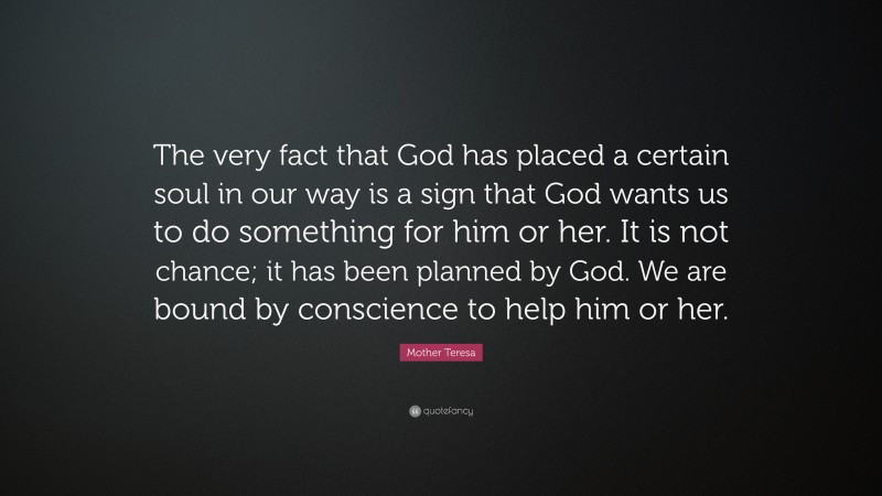 Mother Teresa Quote: “The very fact that God has placed a certain soul in our way is a sign that God wants us to do something for him or her. It is not chance; it has been planned by God. We are bound by conscience to help him or her.”