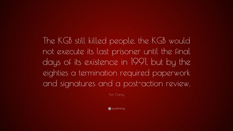 Tom Clancy Quote: “The KGB still killed people, the KGB would not execute its last prisoner until the final days of its existence in 1991, but by the eighties a termination required paperwork and signatures and a post-action review.”