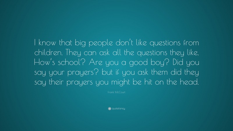 Frank McCourt Quote: “I know that big people don’t like questions from children. They can ask all the questions they like, How’s school? Are you a good boy? Did you say your prayers? but if you ask them did they say their prayers you might be hit on the head.”