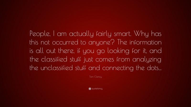Tom Clancy Quote: “People, I am actually fairly smart. Why has this not occurred to anyone? The information is all out there, if you go looking for it, and the classified stuff just comes from analyzing the unclassified stuff and connecting the dots...”