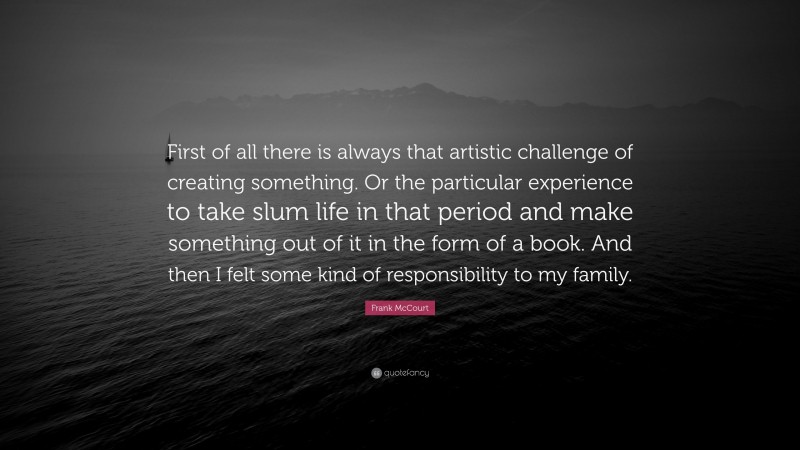 Frank McCourt Quote: “First of all there is always that artistic challenge of creating something. Or the particular experience to take slum life in that period and make something out of it in the form of a book. And then I felt some kind of responsibility to my family.”