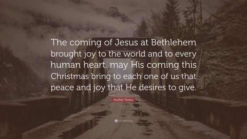 Mother Teresa Quote: “The coming of Jesus at Bethlehem brought joy to the world and to every human heart. may His coming this Christmas bring to each one of us that peace and joy that He desires to give.”