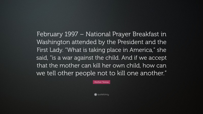 Mother Teresa Quote: “February 1997 – National Prayer Breakfast in Washington attended by the President and the First Lady. “What is taking place in America,” she said, “is a war against the child. And if we accept that the mother can kill her own child, how can we tell other people not to kill one another.””