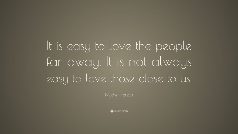 Mother Teresa Quote: “It is easy to love the people far away. It is not always easy to love those close to us.”