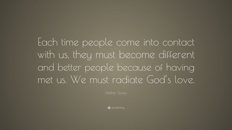 Mother Teresa Quote: “Each time people come into contact with us, they must become different and better people because of having met us. We must radiate God’s love.”