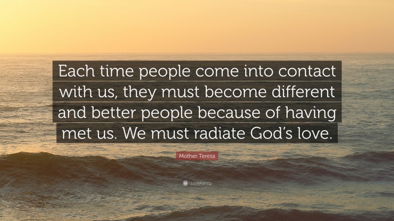 Mother Teresa Quote: “Each time people come into contact with us, they must become different and better people because of having met us. We must radiate God’s love.”