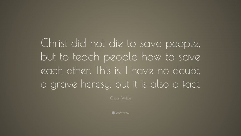 Oscar Wilde Quote: “Christ did not die to save people, but to teach people how to save each other. This is, I have no doubt, a grave heresy, but it is also a fact.”