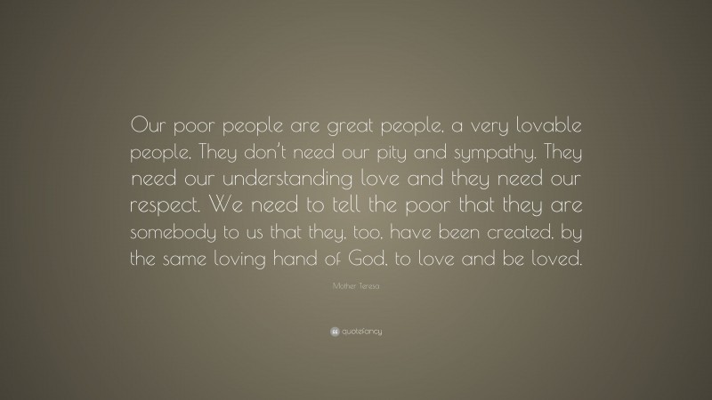 Mother Teresa Quote: “Our poor people are great people, a very lovable people, They don’t need our pity and sympathy. They need our understanding love and they need our respect. We need to tell the poor that they are somebody to us that they, too, have been created, by the same loving hand of God, to love and be loved.”