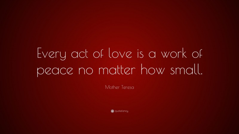 Mother Teresa Quote: “Every act of love is a work of peace no matter how small.”