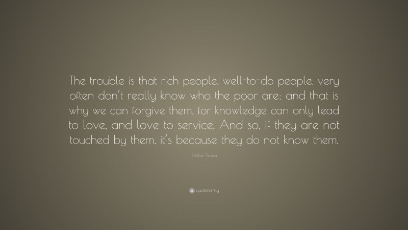 Mother Teresa Quote: “The trouble is that rich people, well-to-do people, very often don’t really know who the poor are; and that is why we can forgive them, for knowledge can only lead to love, and love to service. And so, if they are not touched by them, it’s because they do not know them.”