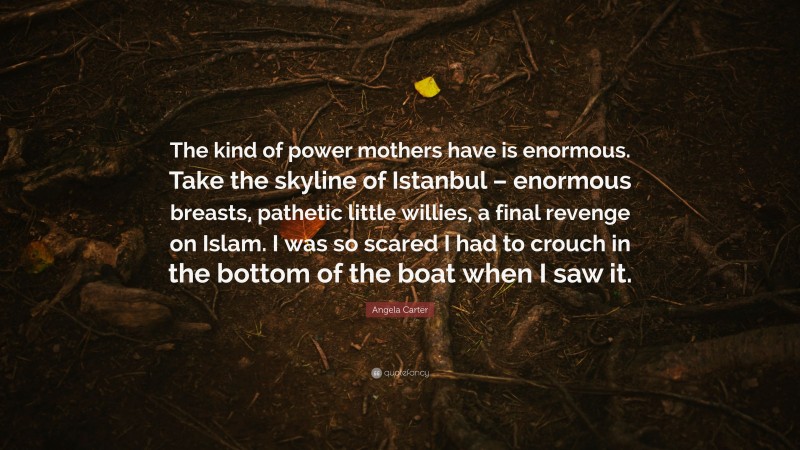Angela Carter Quote: “The kind of power mothers have is enormous. Take the skyline of Istanbul – enormous breasts, pathetic little willies, a final revenge on Islam. I was so scared I had to crouch in the bottom of the boat when I saw it.”