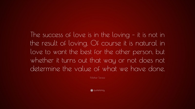 Mother Teresa Quote: “The success of love is in the loving – it is not in the result of loving. Of course it is natural in love to want the best for the other person, but whether it turns out that way or not does not determine the value of what we have done.”