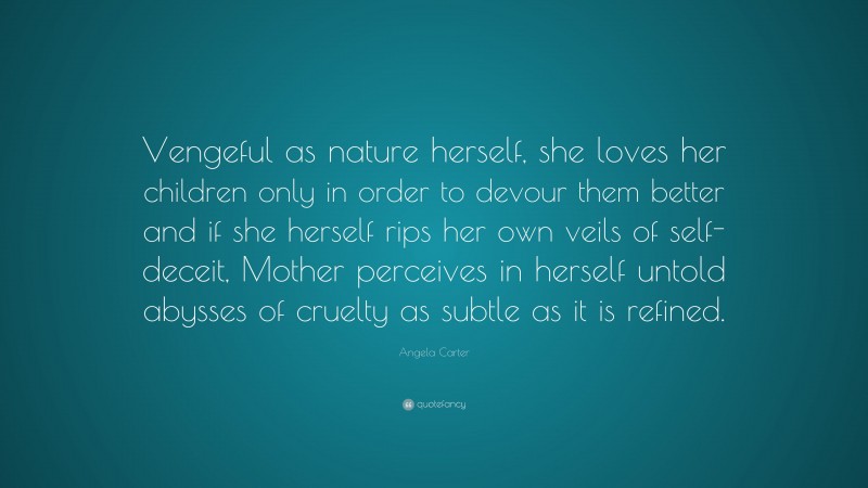 Angela Carter Quote: “Vengeful as nature herself, she loves her children only in order to devour them better and if she herself rips her own veils of self-deceit, Mother perceives in herself untold abysses of cruelty as subtle as it is refined.”