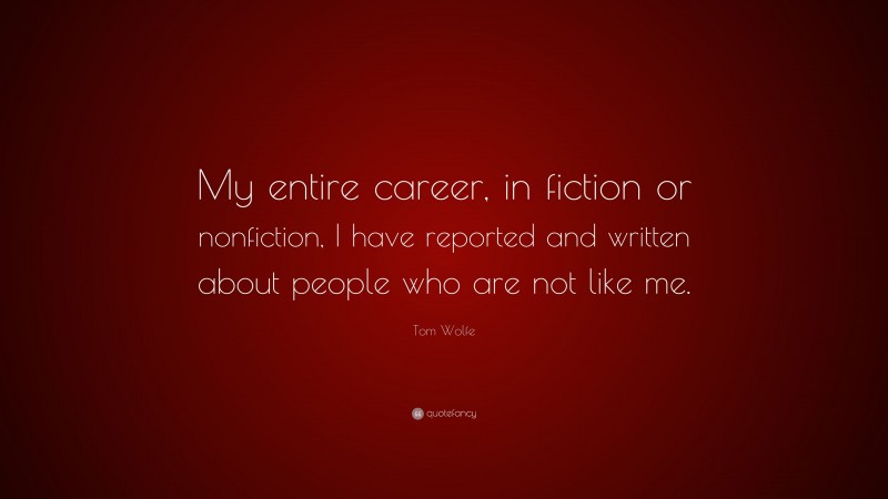 Tom Wolfe Quote: “My entire career, in fiction or nonfiction, I have reported and written about people who are not like me.”