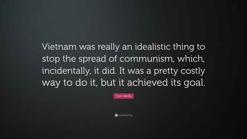 Tom Wolfe Quote: “Vietnam was really an idealistic thing to stop the spread of communism, which, incidentally, it did. It was a pretty costly way to do it, but it achieved its goal.”
