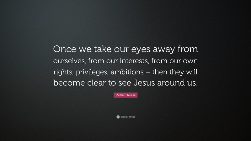 Mother Teresa Quote: “Once we take our eyes away from ourselves, from our interests, from our own rights, privileges, ambitions – then they will become clear to see Jesus around us.”