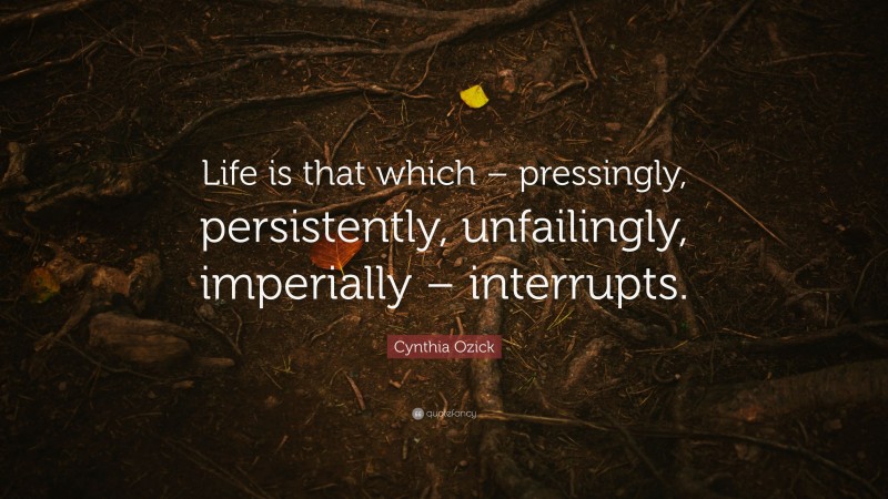 Cynthia Ozick Quote: “Life is that which – pressingly, persistently, unfailingly, imperially – interrupts.”