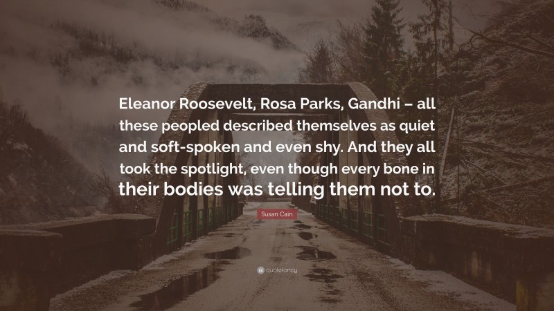 Susan Cain Quote: “Eleanor Roosevelt, Rosa Parks, Gandhi – all these peopled described themselves as quiet and soft-spoken and even shy. And they all took the spotlight, even though every bone in their bodies was telling them not to.”