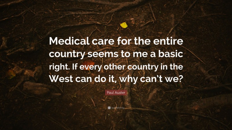 Paul Auster Quote: “Medical care for the entire country seems to me a basic right. If every other country in the West can do it, why can’t we?”