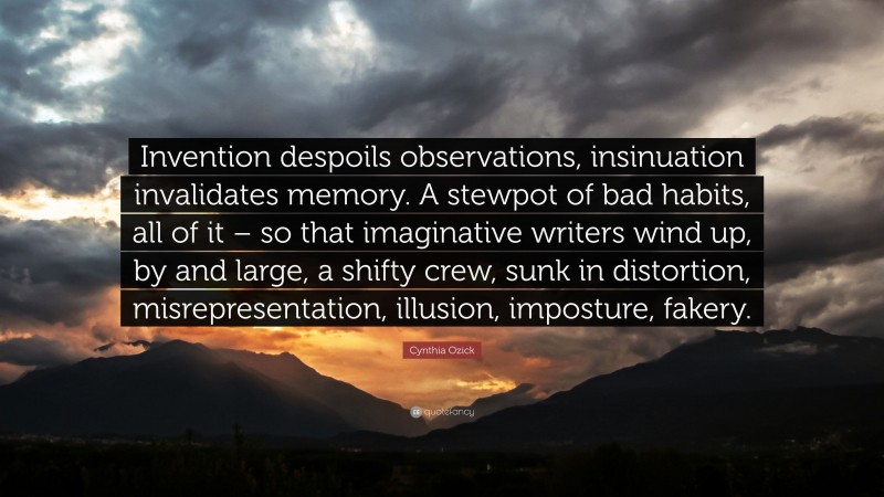 Cynthia Ozick Quote: “Invention despoils observations, insinuation invalidates memory. A stewpot of bad habits, all of it – so that imaginative writers wind up, by and large, a shifty crew, sunk in distortion, misrepresentation, illusion, imposture, fakery.”