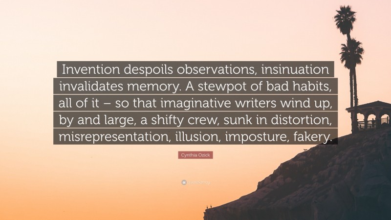 Cynthia Ozick Quote: “Invention despoils observations, insinuation invalidates memory. A stewpot of bad habits, all of it – so that imaginative writers wind up, by and large, a shifty crew, sunk in distortion, misrepresentation, illusion, imposture, fakery.”
