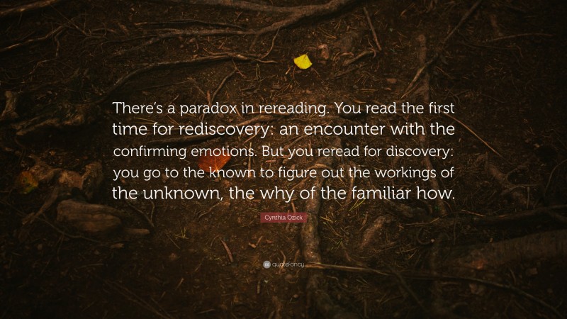 Cynthia Ozick Quote: “There’s a paradox in rereading. You read the first time for rediscovery: an encounter with the confirming emotions. But you reread for discovery: you go to the known to figure out the workings of the unknown, the why of the familiar how.”