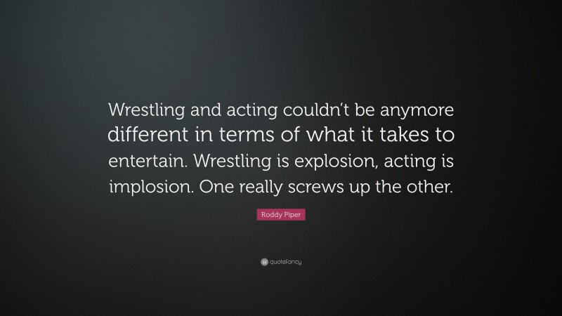 Roddy Piper Quote: “Wrestling and acting couldn’t be anymore different in terms of what it takes to entertain. Wrestling is explosion, acting is implosion. One really screws up the other.”