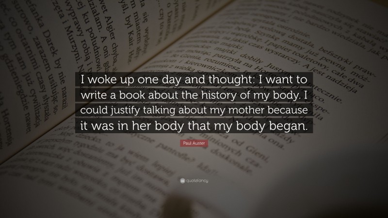 Paul Auster Quote: “I woke up one day and thought: I want to write a book about the history of my body. I could justify talking about my mother because it was in her body that my body began.”